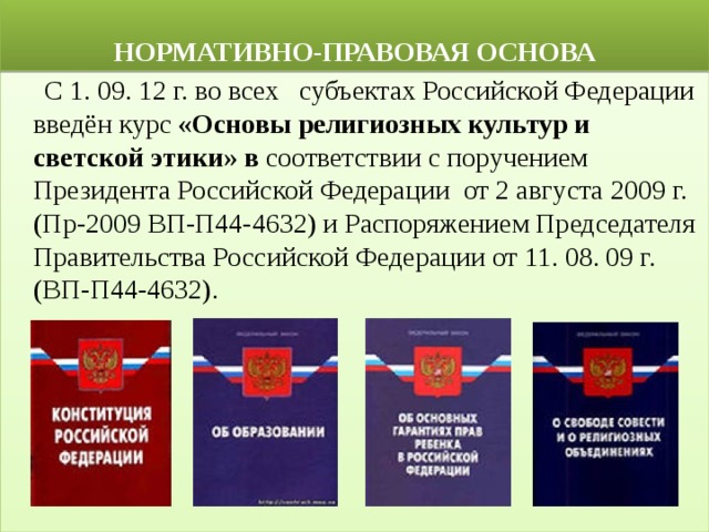  НОРМАТИВНО-ПРАВОВАЯ ОСНОВА  С 1. 09. 12 г. во всех   субъектах Российской Федерации введён курс  «Основы религиозных культур и светской этики» в  соответствии с поручением Президента Российской Федерации  от 2 августа 2009 г. (Пр-2009 ВП-П44-4632) и Распоряжением Председателя Правительства Российской Федерации от 11. 08. 09 г. (ВП-П44-4632). 