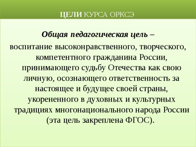  ЦЕЛИ КУРСА ОРКСЭ Общая педагогическая цель – воспитание высоконравственного, творческого, компетентного гражданина России, принимающего судьбу Отечества как свою личную, осознающего ответственность за настоящее и будущее своей страны, укорененного в духовных и культурных традициях многонационального народа России (эта цель закреплена ФГОС). 
