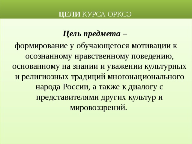  ЦЕЛИ КУРСА ОРКСЭ Цель предмета – формирование у обучающегося мотивации к осознанному нравственному поведению, основанному на знании и уважении культурных и религиозных традиций многонационального народа России, а также к диалогу с представителями других культур и мировоззрений. 