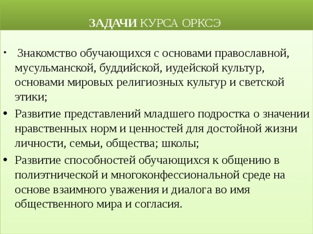  ЗАДАЧИ КУРСА ОРКСЭ  Знакомство обучающихся с основами православной, мусульманской, буддийской, иудейской культур, основами мировых религиозных культур и светской этики; Развитие представлений младшего подростка о значении нравственных норм и ценностей для достойной жизни личности, семьи, общества; школы; Развитие способностей обучающихся к общению в полиэтнической и многоконфессиональной среде на основе взаимного уважения и диалога во имя общественного мира и согласия. 