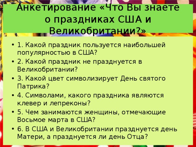 Анкетирование «Что Вы знаете о праздниках США и Великобритании?» 1. Какой праздник пользуется наибольшей популярностью в США? 2. Какой праздник не празднуется в Великобритании? 3. Какой цвет символизирует День святого Патрика? 4. Символами, какого праздника являются клевер и лепреконы? 5. Чем занимаются женщины, отмечающие Восьмое марта в США? 6. В США и Великобритании празднуется день Матери, а празднуется ли день Отца?  