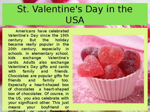 St. Valentine's Day in the USA Americans have celebrated Valentine’s Day since the 19th century. But the holiday became really popular in the 20th century, especially in schools. In elementary school, kids exchange Valentine’s cards. Adults also exchange Valentine’s Day gifts and cards with family and friends. Chocolates are popular gifts for friends and family too. Especially a heart-shaped box of chocolates a heart-shaped box of chocolates. Of course, in the US, you also celebrate with your significant other. This just means your boyfriend or girlfriend, or your fiancé, if you’re engaged, or your husband or wife. 21% of Americans give a Valentine’s Day to their pet 