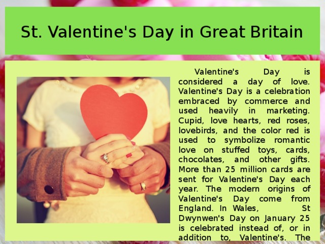 St. Valentine's Day in Great Britain Valentine's Day is considered a day of love. Valentine's Day is a celebration embraced by commerce and used heavily in marketing. Cupid, love hearts, red roses, lovebirds, and the color red is used to symbolize romantic love on stuffed toys, cards, chocolates, and other gifts. More than 25 million cards are sent for Valentine's Day each year. The modern origins of Valentine's Day come from England. In Wales, St Dwynwen's Day on January 25 is celebrated instead of, or in addition to, Valentine's. The first real association of Valentine's Day with romantic love, or 