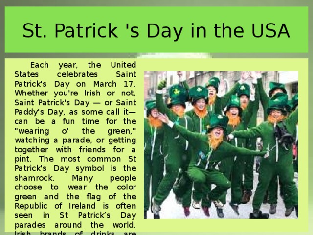 St. Patrick 's Day in the USA Each year, the United States celebrates Saint Patrick's Day on March 17. Whether you're Irish or not, Saint Patrick's Day — or Saint Paddy's Day, as some call it— can be a fun time for the 