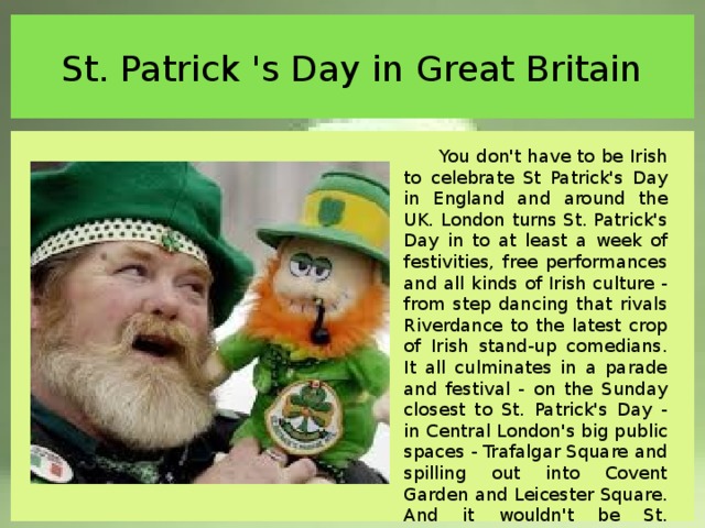 St. Patrick 's Day in Great Britain You don't have to be Irish to celebrate St Patrick's Day in England and around the UK. London turns St. Patrick's Day in to at least a week of festivities, free performances and all kinds of Irish culture - from step dancing that rivals Riverdance to the latest crop of Irish stand-up comedians. It all culminates in a parade and festival - on the Sunday closest to St. Patrick's Day - in Central London's big public spaces - Trafalgar Square and spilling out into Covent Garden and Leicester Square. And it wouldn't be St. Patrick's Day with raising a pint or two in an authentic Irish pub. 