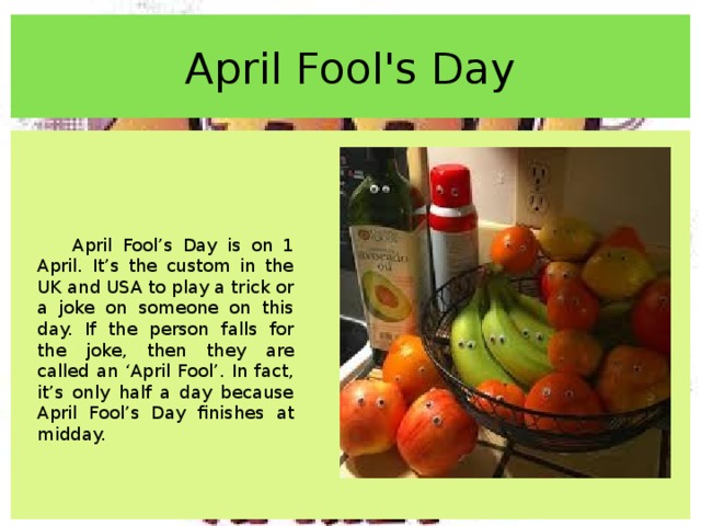 April Fool's Day April Fool’s Day is on 1 April. It’s the custom in the UK and USA to play a trick or a joke on someone on this day. If the person falls for the joke, then they are called an ‘April Fool’. In fact, it’s only half a day because April Fool’s Day finishes at midday. 