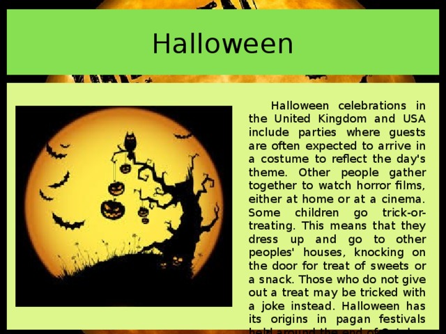 Halloween Halloween celebrations in the United Kingdom and USA include parties where guests are often expected to arrive in a costume to reflect the day's theme. Other people gather together to watch horror films, either at home or at a cinema. Some children go trick-or-treating. This means that they dress up and go to other peoples' houses, knocking on the door for treat of sweets or a snack. Those who do not give out a treat may be tricked with a joke instead. Halloween has its origins in pagan festivals held around the end of October in England, Wales, Scotland and Ireland.  