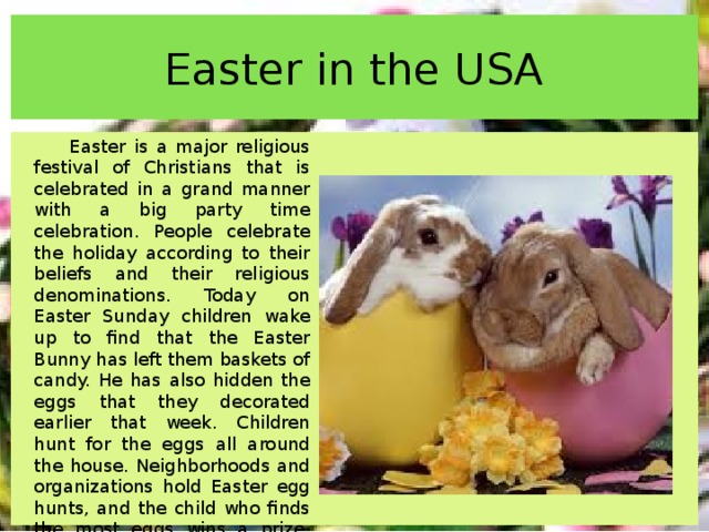 Easter in the USA Easter is a major religious festival of Christians that is celebrated in a grand manner with a big party time celebration. People celebrate the holiday according to their beliefs and their religious denominations. Today on Easter Sunday children wake up to find that the Easter Bunny has left them baskets of candy. He has also hidden the eggs that they decorated earlier that week. Children hunt for the eggs all around the house. Neighborhoods and organizations hold Easter egg hunts, and the child who finds the most eggs wins a prize. Traditionally, many celebrants bought new clothes for Easter which they wore to church. 
