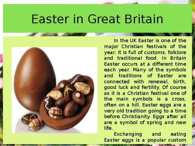 Easter in Great Britain In the UK Easter is one of the major Christian festivals of the year. It is full of customs, folklore and traditional food. In Britain Easter occurs at a different time each year. Many of the symbols and traditions of Easter are connected with renewal, birth, good luck and fertility. Of course as it is a Christian festival one of the main symbols is a cross, often on a hill. Easter eggs are a very old tradition going to a time before Christianity. Eggs after all are a symbol of spring and new life. Exchanging and eating Easter eggs is a popular custom in many countries. In the UK before they were replaced by chocolate Easter eggs real eggs were used, in most cases, chicken eggs. 