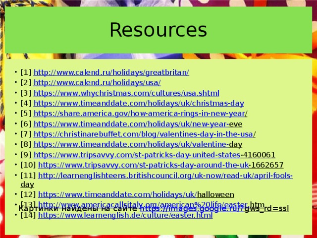 Resources [1] http://www.calend.ru/holidays/greatbritan/ [2] http://www.calend.ru/holidays/usa/  [3] https :// www . whychristmas . com / cultures / usa . shtml [4] https :// www . timeanddate . com / holidays / uk / christmas - day [5] https :// share . america . gov / how - america - rings - in - new - year /  [6] https :// www . timeanddate . com / holidays / uk / new - year - eve  [7] https :// christinarebuffet . com / blog / valentines - day - in - the - usa /  [8] https :// www . timeanddate . com / holidays / uk / valentine - day  [9] https :// www . tripsavvy . com / st - patricks - day - united - states -4160061  [10] https :// www . tripsavvy . com / st - patricks - day - around - the - uk -1662657  [11] http :// learnenglishteens . britishcouncil . org / uk - now / read - uk / april - fools - day  [12] https :// www . timeanddate . com / holidays / uk / halloween  [13] http :// www . americacallsitaly . org / american %20 life / easter . htm  [14] https://www.learnenglish.de/culture/easter.html  Картинки найдены на сайте https://images.google.ru/? gws_rd=ssl   