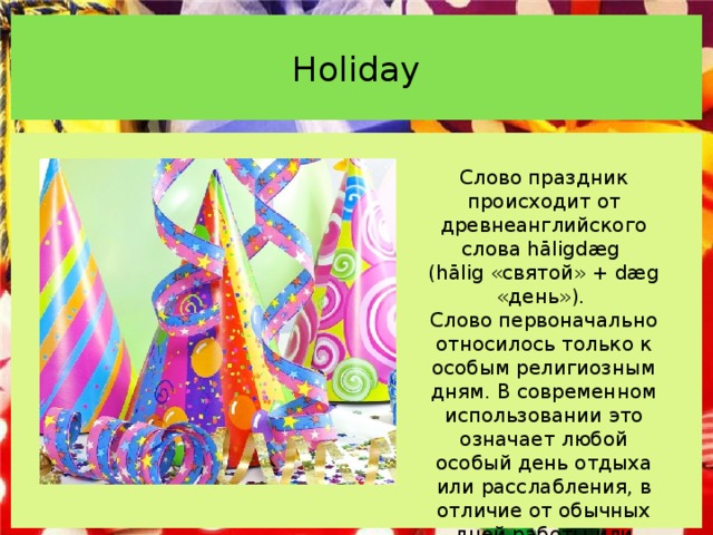 Holiday   Слово праздник происходит от древнеанглийского слова hāligdæg (hālig «святой» + dæg «день»). Слово первоначально относилось только к особым религиозным дням. В современном использовании это означает любой особый день отдыха или расслабления, в отличие от обычных дней работы или школы. 