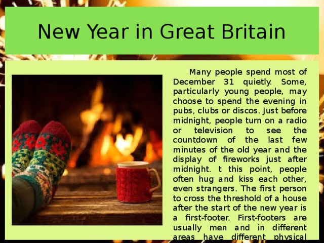 New Year in Great Britain Many people spend most of December 31 quietly. Some, particularly young people, may choose to spend the evening in pubs, clubs or discos. Just before midnight, people turn on a radio or television to see the countdown of the last few minutes of the old year and the display of fireworks just after midnight. t this point, people often hug and kiss each other, even strangers. The first person to cross the threshold of a house after the start of the new year is a first-footer. First-footers are usually men and in different areas have different physical characteristics, such as blond or dark hair, bring different kinds of luck to the household in the coming year. 