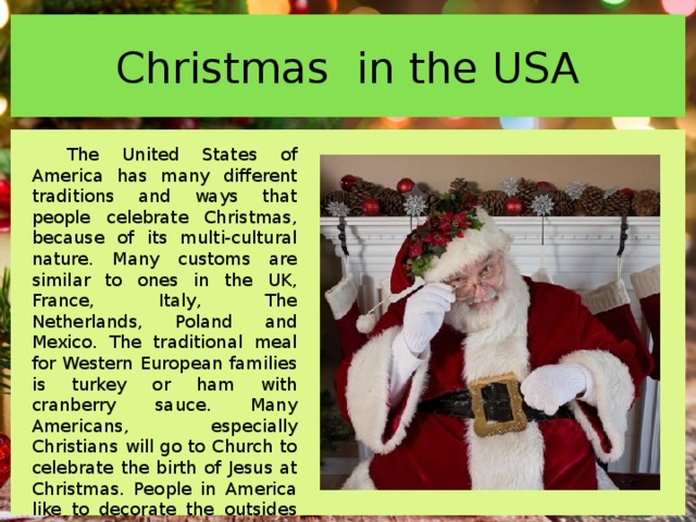 Christmas in the USA The United States of America has many different traditions and ways that people celebrate Christmas, because of its multi-cultural nature. Many customs are similar to ones in the UK, France, Italy, The Netherlands, Poland and Mexico. The traditional meal for Western European families is turkey or ham with cranberry sauce. Many Americans, especially Christians will go to Church to celebrate the birth of Jesus at Christmas. People in America like to decorate the outsides of their houses with lights and sometimes even statues of Santa Claus, Snowmen and Reindeer. 