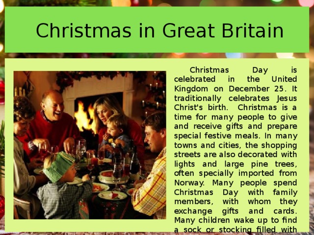  Christmas in Great Britain Christmas Day is celebrated in the United Kingdom on December 25. It traditionally celebrates Jesus Christ's birth. Christmas is a time for many people to give and receive gifts and prepare special festive meals. In many towns and cities, the shopping streets are also decorated with lights and large pine trees, often specially imported from Norway. Many people spend Christmas Day with family members, with whom they exchange gifts and cards. Many children wake up to find a sock or stocking filled with small gifts on their bed. 