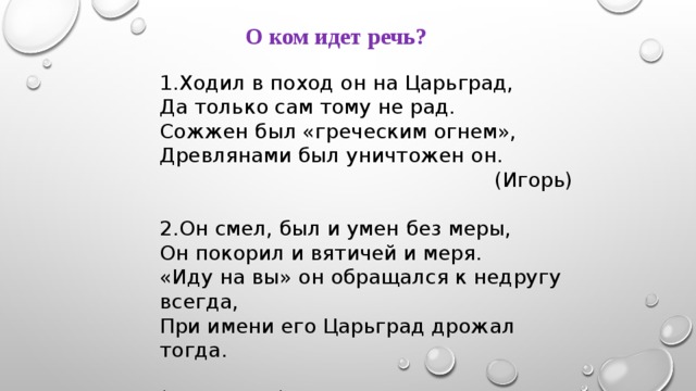  О ком идет речь?  1.Ходил в поход он на Царьград, Да только сам тому не рад. Сожжен был «греческим огнем», Древлянами был уничтожен он.  (Игорь)   2.Он смел, был и умен без меры, Он покорил и вятичей и меря. «Иду на вы» он обращался к недругу всегда, При имени его Царьград дрожал тогда.  (Святослав)   
