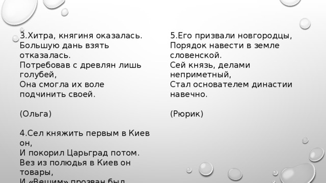 3.Хитра, княгиня оказалась. 5.Его призвали новгородцы, Большую дань взять отказалась. Порядок навести в земле словенской. Потребовав с древлян лишь голубей, Сей князь, делами неприметный, Она смогла их воле подчинить своей. Стал основателем династии навечно.  (Ольга)  (Рюрик)   4.Сел княжить первым в Киев он, И покорил Царьград потом. Вез из полюдья в Киев он товары, И «Вещим» прозван был недаром.  (Олег) 