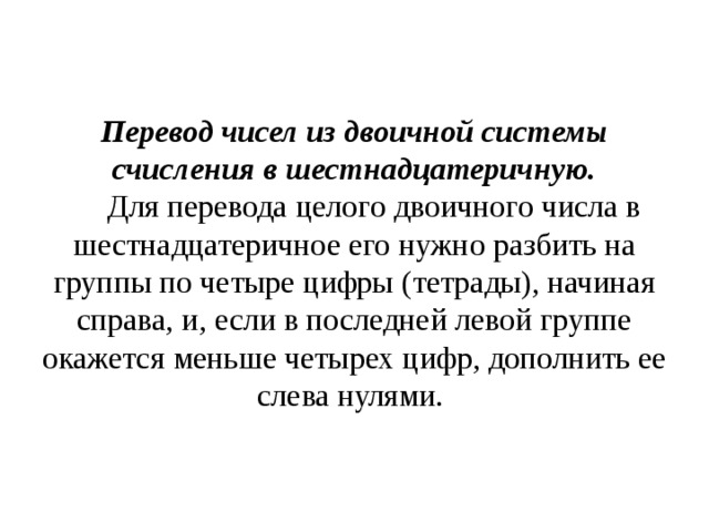 Перевод чисел из двоичной системы счисления в шестнадцатеричную.      Для перевода целого двоичного числа в шестнадцатеричное его нужно разбить на группы по четыре цифры (тетрады), начиная справа, и, если в последней левой группе окажется меньше четырех цифр, дополнить ее слева нулями. 