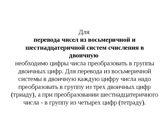 Для перевода чисел из восьмеричной и шестнадцатеричной систем счисления в двоичную необходимо цифры числа преобразовать в группы двоичных цифр. Для перевода из восьмеричной системы в двоичную каждую цифру числа надо преобразовать в группу из трех двоичных цифр (триаду), а при преобразовании шестнадцатеричного числа - в группу из четырех цифр (тетраду). 