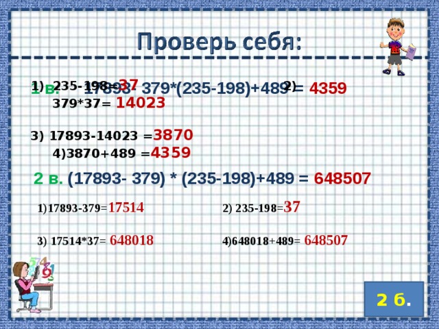 235-198= 37   2) 379*37= 14023  3) 17893-14023 = 3870   4)3870+489 = 4359    1 в. 17893- 379*(235-198)+489 = 4359  1)17893-379= 17514    2) 235-198= 37  3) 17514*37=  648018   4)648018+489= 648507    2 в. (17893- 379) * (235-198)+489 = 648507  2 б . 