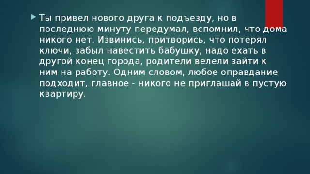 Ты привел нового друга к подъезду, но в последнюю минуту передумал, вспомнил, что дома никого нет. Извинись, притворись, что потерял ключи, забыл навестить бабушку, надо ехать в другой конец города, родители велели зайти к ним на работу. Одним словом, любое оправдание подходит, главное - никого не приглашай в пустую квартиру. 