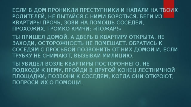 Если в дом проникли преступники и напали на твоих родителей, не пытайся с ними бороться. Беги из квартиры прочь, зови на помощь соседей, прохожих, громко кричи: «Пожар!» Ты пришел домой, а дверь в квартиру открыта. Не заходи, осторожность не помешает. Обратись к соседям с просьбой позвонить от них домой и, если трубку не снимают, вызывай милицию. Ты увидел возле квартиры постороннего, не подходи к нему, пройди в другой конец лестничной площадки, позвони к соседям, когда они откроют, попроси их о помощи. 