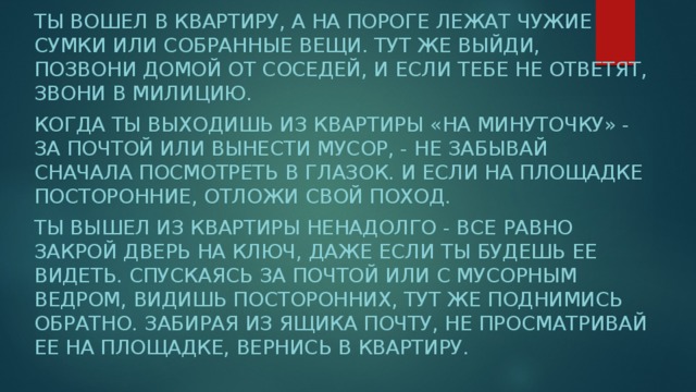 Ты вошел в квартиру, а на пороге лежат чужие сумки или собранные вещи. Тут же выйди, позвони домой от соседей, и если тебе не ответят, звони в милицию. Когда ты выходишь из квартиры «на минуточку» - за почтой или вынести мусор, - не забывай сначала посмотреть в глазок. И если на площадке посторонние, отложи свой поход. Ты вышел из квартиры ненадолго - все равно закрой дверь на ключ, даже если ты будешь ее видеть. Спускаясь за почтой или с мусорным ведром, видишь посторонних, тут же поднимись обратно. Забирая из ящика почту, не просматривай ее на площадке, вернись в квартиру. 