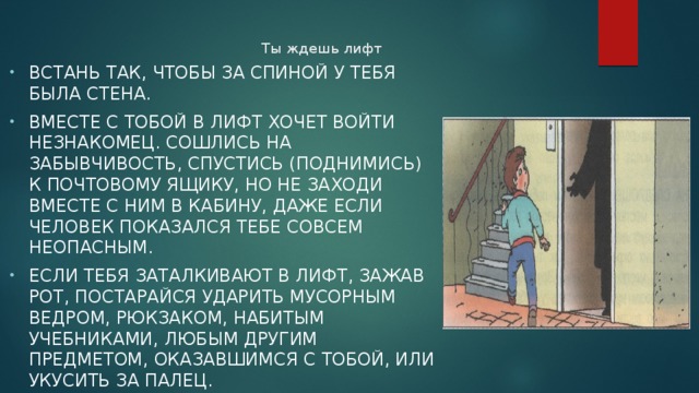 Ты ждешь лифт   Встань так, чтобы за спиной у тебя была стена. Вместе с тобой в лифт хочет войти незнакомец. Сошлись на забывчивость, спустись (поднимись) к почтовому ящику, но не заходи вместе с ним в кабину, даже если человек показался тебе совсем неопасным. Если тебя заталкивают в лифт, зажав рот, постарайся ударить мусорным ведром, рюкзаком, набитым учебниками, любым другим предметом, оказавшимся с тобой, или укусить за палец. 