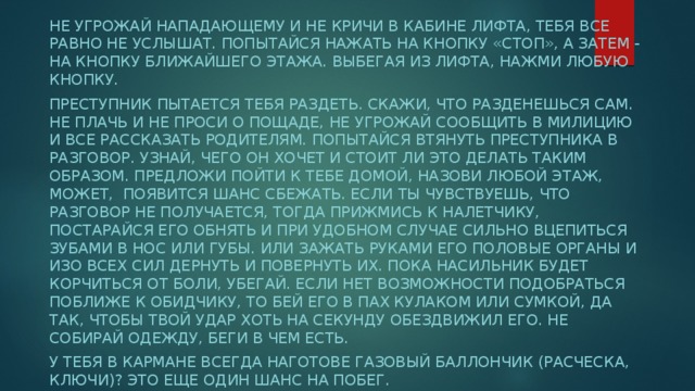 Не угрожай нападающему и не кричи в кабине лифта, тебя все равно не услышат. Попытайся нажать на кнопку «стоп», а затем - на кнопку ближайшего этажа. Выбегая из лифта, нажми любую кнопку. Преступник пытается тебя раздеть. Скажи, что разденешься сам. Не плачь и не проси о пощаде, не угрожай сообщить в милицию и все рассказать родителям. Попытайся втянуть преступника в разговор. Узнай, чего он хочет и стоит ли это делать таким образом. Предложи пойти к тебе домой, назови любой этаж, может, появится шанс сбежать. Если ты чувствуешь, что разговор не получается, тогда прижмись к налетчику, постарайся его обнять и при удобном случае сильно вцепиться зубами в нос или губы. Или зажать руками его половые органы и изо всех сил дернуть и повернуть их. Пока насильник будет корчиться от боли, убегай. Если нет возможности подобраться поближе к обидчику, то бей его в пах кулаком или сумкой, да так, чтобы твой удар хоть на секунду обездвижил его. Не собирай одежду, беги в чем есть. У тебя в кармане всегда наготове газовый баллончик (расческа, ключи)? Это еще один шанс на побег. 