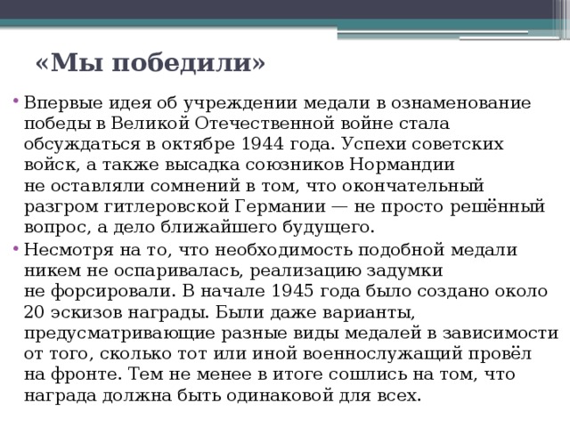«Мы победили»   Впервые идея об учреждении медали в ознаменование победы в Великой Отечественной войне стала обсуждаться в октябре 1944 года. Успехи советских войск, а также высадка союзников Нормандии не оставляли сомнений в том, что окончательный разгром гитлеровской Германии — не просто решённый вопрос, а дело ближайшего будущего. Несмотря на то, что необходимость подобной медали никем не оспаривалась, реализацию задумки не форсировали. В начале 1945 года было создано около 20 эскизов награды. Были даже варианты, предусматривающие разные виды медалей в зависимости от того, сколько тот или иной военнослужащий провёл на фронте. Тем не менее в итоге сошлись на том, что награда должна быть одинаковой для всех. 