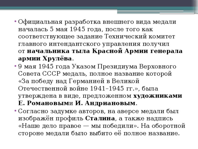 Официальная разработка внешнего вида медали началась 5 мая 1945 года, после того как соответствующее задание Технический комитет главного интендантского управления получил от  начальника тыла Красной Армии генерала армии Хрулёва . 9 мая 1945 года Указом Президиума Верховного Совета СССР медаль, полное название которой «За победу над Германией в Великой Отечественной войне 1941–1945 гг.», была утверждена в виде, предложенном  художниками Е. Романовым и  И. Андриановым . Согласно задумке авторов, на аверсе медали был изображён профиль  Сталина , а также надпись «Наше дело правое — мы победили». На оборотной стороне медали было выбито её полное название. 