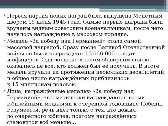 Первая партия новых наград была выпущена Монетным двором 15 июня 1945 года. Самые первые награды были вручены видным советским военачальникам, после чего началось награждение в массовом порядке. Медаль «За победу над Германией» стала самой массовой наградой. Сразу после Великой Отечественной войны ей были награждены 13 666 000 солдат и офицеров. Однако даже в таком обширном списке оказались не все, кто должен был её получить. В итоге медаль вручали на протяжении нескольких десятилетий, и общее число награждённых приблизилось к 15 миллионам человек. Лица, награждённые медалью «За победу над Германией», автоматически награждаются всеми юбилейными медалями к очередной годовщине Победы. Разумеется, речь идёт только о тех, кто дожил до очередного юбилея, поэтому награждённых становится всё меньше… 