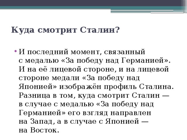 Куда смотрит Сталин?   И последний момент, связанный с медалью «За победу над Германией». И на её лицевой стороне, и на лицевой стороне медали «За победу над Японией» изображён профиль Сталина. Разница в том, куда смотрит Сталин — в случае с медалью «За победу над Германией» его взгляд направлен на Запад, а в случае с Японией — на Восток. 