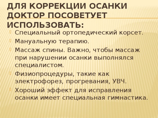 Для коррекции осанки доктор посоветует использовать: Специальный ортопедический корсет. Мануальную терапию. Массаж спины. Важно, чтобы массаж при нарушении осанки выполнялся специалистом. Физиопроцедуры, такие как электрофорез, прогревания, УВЧ. Хороший эффект для исправления осанки имеет специальная гимнастика. 