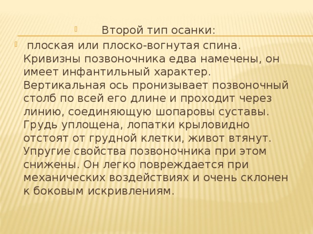 Второй тип осанки:  плоская или плоско-вогнутая спина. Кривизны позвоночника едва намечены, он имеет инфантильный характер. Вертикальная ось пронизывает позвоночный столб по всей его длине и проходит через линию, соединяющую шопаровы суставы. Грудь уплощена, лопатки крыловидно отстоят от грудной клетки, живот втянут. Упругие свойства позвоночника при этом снижены. Он легко повреждается при механических воздействиях и очень склонен к боковым искривлениям. 