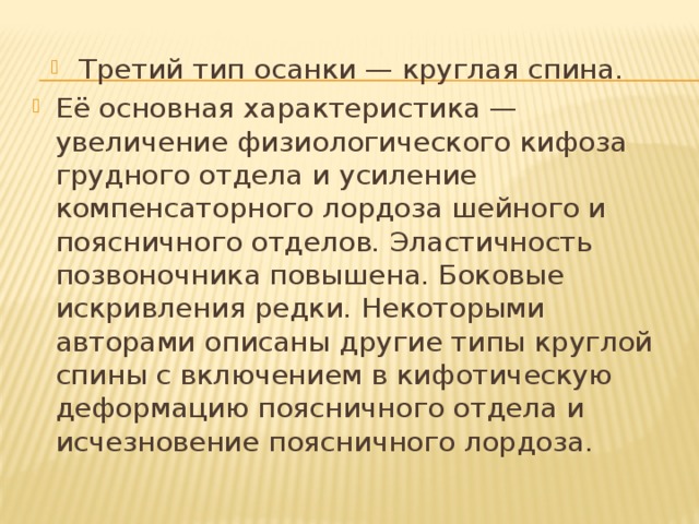 Третий тип осанки — круглая спина. Её основная характеристика — увеличение физиологического кифоза грудного отдела и усиление компенсаторного лордоза шейного и поясничного отделов. Эластичность позвоночника повышена. Боковые искривления редки. Некоторыми авторами описаны другие типы круглой спины с включением в кифотическую деформацию поясничного отдела и исчезновение поясничного лордоза. 