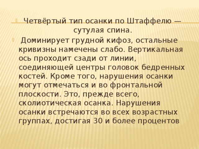 Четвёртый тип осанки по Штаффелю — сутулая спина.  Доминирует грудной кифоз, остальные кривизны намечены слабо. Вертикальная ось проходит сзади от линии, соединяющей центры головок бедренных костей. Кроме того, нарушения осанки могут отмечаться и во фронтальной плоскости. Это, прежде всего, сколиотическая осанка. Нарушения осанки встречаются во всех возрастных группах, достигая 30 и более процентов 