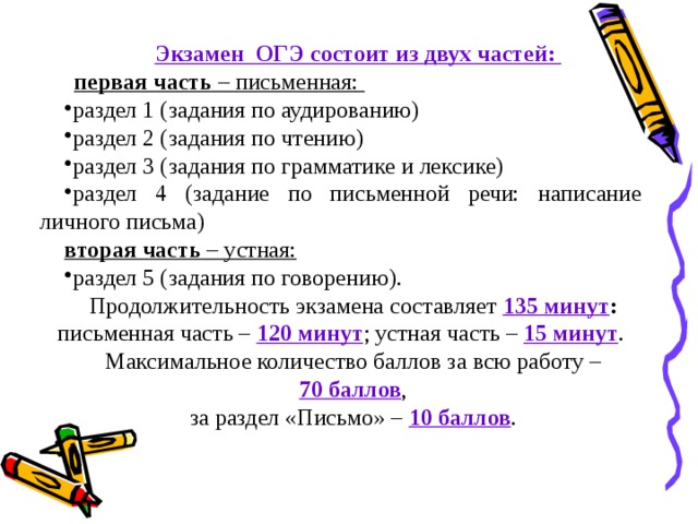 Экзамен ОГЭ состоит из двух частей: первая часть – письменная: раздел 1 (задания по аудированию) раздел 2 (задания по чтению) раздел 3 (задания по грамматике и лексике) раздел 4 (задание по письменной речи: написание личного письма) вторая часть – устная: раздел 5 (задания по говорению). Продолжительность экзамена составляет 135 минут : письменная часть – 120 минут ; устная часть – 15 минут . Максимальное количество баллов за всю работу –  70 баллов , за раздел «Письмо» – 10 баллов . 