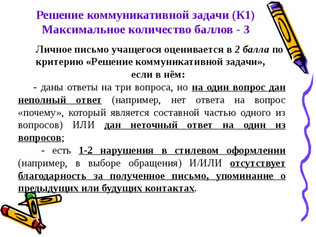 Решение коммуникативной задачи (К1) Максимальное количество баллов - 3 Личное письмо учащегося оценивается в 2 балла по критерию «Решение коммуникативной задачи», если в нём: - даны ответы на три вопроса, но на один вопрос дан неполный ответ (например, нет ответа на вопрос «почему», который является составной частью одного из вопросов) ИЛИ дан неточный ответ на один из вопросов ;  - есть 1-2 нарушения в стилевом оформлении (например, в выборе обращения) И/ИЛИ отсутствует благодарность за полученное письмо, упоминание о предыдущих или будущих контактах . 