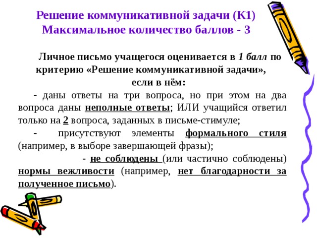 Решение коммуникативной задачи (К1) Максимальное количество баллов - 3 Личное письмо учащегося оценивается в 1 балл по критерию «Решение коммуникативной задачи», если в нём: - даны ответы на три вопроса, но при этом на два вопроса даны неполные ответы ; ИЛИ учащийся ответил только на 2 вопроса, заданных в письме-стимуле; - присутствуют элементы формального стиля (например, в выборе завершающей фразы);  - не соблюдены (или частично соблюдены) нормы вежливости  (например, нет благодарности за полученное письмо ).  