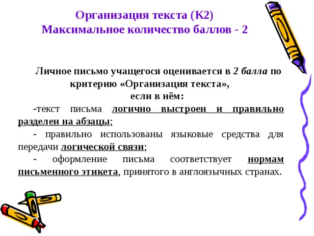 Организация текста (К2) Максимальное количество баллов - 2 Личное письмо учащегося оценивается в 2 балла по критерию «Организация текста», если в нём: -текст письма логично выстроен и правильно разделен на абзацы ; - правильно использованы языковые средства для передачи логической связи ; - оформление письма соответствует нормам письменного этикета , принятого в англоязычных странах. 