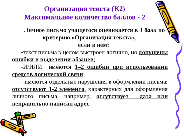 Организация текста (К2) Максимальное количество баллов - 2 Личное письмо учащегося оценивается в 1 балл по критерию «Организация текста», если в нём: -текст письма в целом выстроен логично, но допущены ошибки в выделении абзацев ; -И/ИЛИ имеются 1–2 ошибки при использовании средств логической связи ; - имеются отдельные нарушения в оформлении письма: отсутствуют 1-2 элемента , характерных для оформления личного письма, например, отсутствует дата или неправильно написан адрес . 