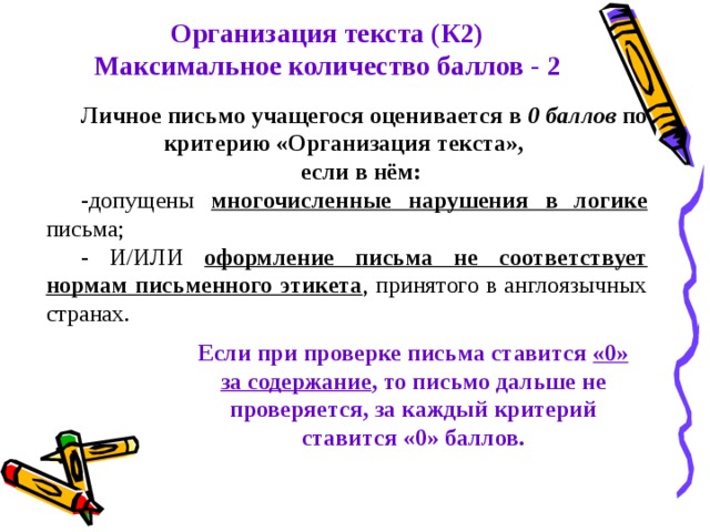 Организация текста (К2) Максимальное количество баллов - 2 Личное письмо учащегося оценивается в 0 баллов по критерию «Организация текста», если в нём: -допущены многочисленные нарушения в логике письма; - И/ИЛИ оформление письма не соответствует нормам письменного этикета , принятого в англоязычных странах. Если при проверке письма ставится «0» за содержание , то письмо дальше не проверяется, за каждый критерий ставится «0» баллов. 