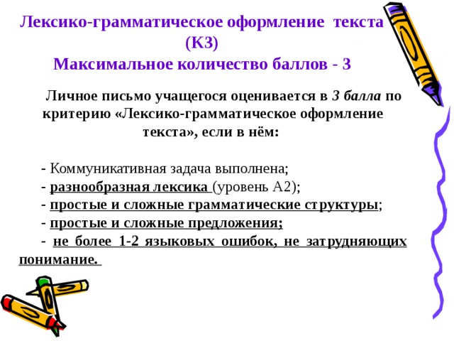 Лексико-грамматическое оформление текста (К3) Максимальное количество баллов - 3 Личное письмо учащегося оценивается в 3 балла по критерию «Лексико-грамматическое оформление текста», если в нём:  - Коммуникативная задача выполнена; - разнообразная лексика (уровень А2); - простые и сложные грамматические структуры ; - простые и сложные предложения; - не более 1-2 языковых ошибок, не затрудняющих понимание. 