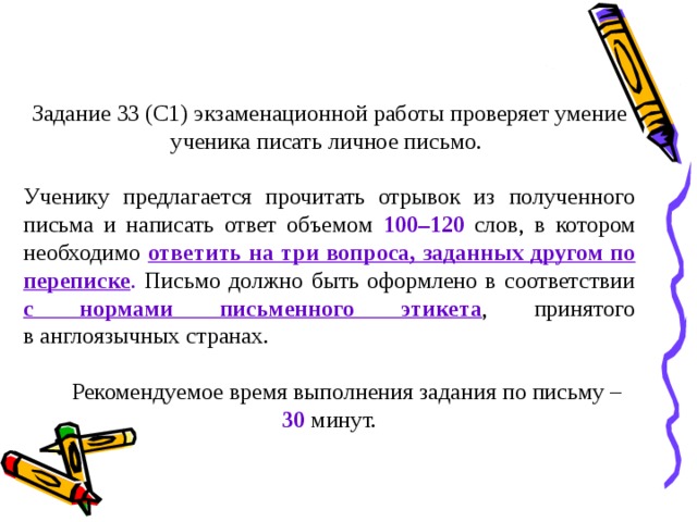 Задание 33 (С1) экзаменационной работы проверяет умение ученика писать личное письмо. Ученику предлагается прочитать отрывок из полученного письма и написать ответ объемом 100–120 слов, в котором необходимо ответить на три вопроса, заданных другом по переписке . Письмо должно быть оформлено в соответствии с нормами письменного этикета , принятого в англоязычных странах.  Рекомендуемое время выполнения задания по письму – 30 минут. 