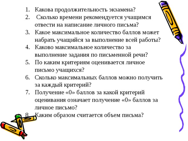 Какова продолжительность экзамена?  Сколько времени рекомендуется учащимся отвести на написание личного письма? Какое максимальное количество баллов может набрать учащийся за выполнение всей работы? Каково максимальное количество за выполнение задания по письменной речи? По каким критериям оценивается личное письмо учащихся? Сколько максимальных баллов можно получить за каждый критерий? Получение «0» баллов за какой критерий оценивания означает получение «0» баллов за личное письмо? Каким образом считается объем письма? 