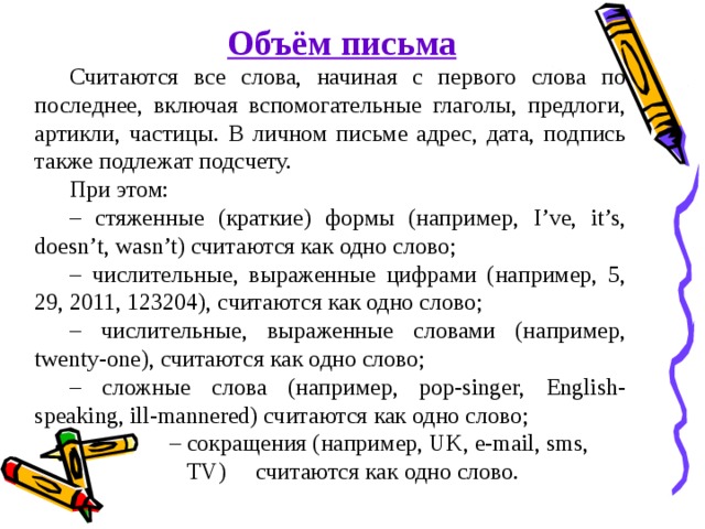  Объём письма  Считаются все слова, начиная с первого слова по последнее, включая вспомогательные глаголы, предлоги, артикли, частицы. В личном письме адрес, дата, подпись также подлежат подсчету. При этом: – стяженные (краткие) формы (например, I’ve, it’s, doesn’t, wasn’t) считаются как одно слово; – числительные, выраженные цифрами (например, 5, 29, 2011, 123204), считаются как одно слово; – числительные, выраженные словами (например, twenty-one), считаются как одно слово; – сложные слова (например, pop-singer, English-speaking, ill-mannered) считаются как одно слово; – сокращения (например, UK, e-mail, sms,  TV) считаются как одно слово. 