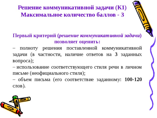 Решение коммуникативной задачи (К1) Максимальное количество баллов - 3 Первый критерий ( решение коммуникативной задачи ) позволяет оценить: – полноту решения поставленной коммуникативной задачи (в частности, наличие ответов на 3 заданных вопроса); –  использование соответствующего стиля речи в личном письме (неофициального стиля); – объем письма (его соответствие заданному: 100-120 слов). 