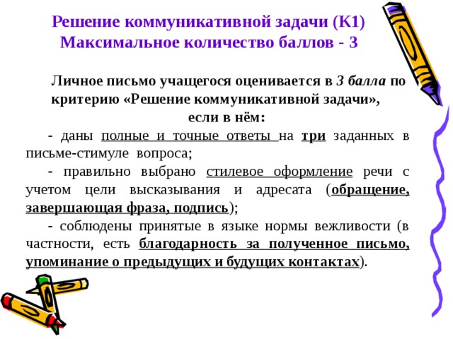 Решение коммуникативной задачи (К1) Максимальное количество баллов - 3 Личное письмо учащегося оценивается в 3 балла по критерию «Решение коммуникативной задачи», если в нём: - даны полные и точные ответы на три заданных в письме-стимуле вопроса; - правильно выбрано стилевое оформление речи с учетом цели высказывания и адресата ( обращение, завершающая фраза, подпись ); - соблюдены принятые в языке нормы вежливости (в частности, есть благодарность за полученное письмо, упоминание о предыдущих и будущих контактах ). 