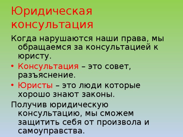 Юридическая консультация Когда нарушаются наши права, мы обращаемся за консультацией к юристу. Консультация – это совет, разъяснение. Юристы – это люди которые хорошо знают законы. Получив юридическую консультацию, мы сможем защитить себя от произвола и самоуправства. 