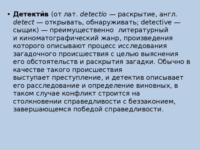 Детекти́в  (от лат.  detectio  — раскрытие, англ. detect  — открывать, обнаруживать; detective — сыщик) — преимущественно литературный и киноматографический жанр, произведения которого описывают процесс исследования загадочного происшествия с целью выяснения его обстоятельств и раскрытия загадки. Обычно в качестве такого происшествия выступает преступление, и детектив описывает его расследование и определение виновных, в таком случае конфликт строится на столкновении справедливости с беззаконием, завершающемся победой справедливости. 